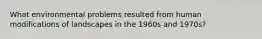 What environmental problems resulted from human modifications of landscapes in the 1960s and 1970s?