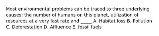 Most environmental problems can be traced to three underlying causes; the number of humans on this planet, utilization of resources at a very fast rate and _____ A. Habitat loss B. Pollution C. Deforestation D. Affluence E. fossil fuels