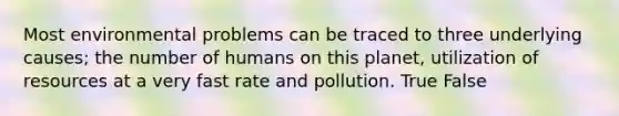 Most environmental problems can be traced to three underlying causes; the number of humans on this planet, utilization of resources at a very fast rate and pollution. True False