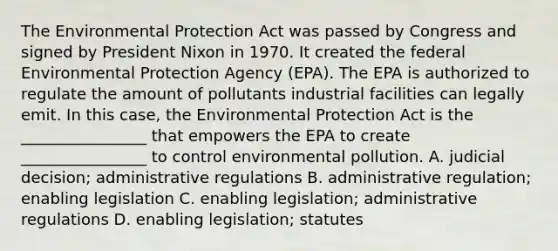 The Environmental Protection Act was passed by Congress and signed by President Nixon in 1970. It created the federal Environmental Protection Agency (EPA). The EPA is authorized to regulate the amount of pollutants industrial facilities can legally emit. In this case, the Environmental Protection Act is the ________________ that empowers the EPA to create ________________ to control environmental pollution. A. judicial decision; administrative regulations B. administrative regulation; enabling legislation C. enabling legislation; administrative regulations D. enabling legislation; statutes