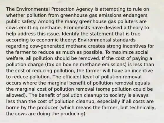 The Environmental Protection Agency is attempting to rule on whether pollution from greenhouse gas emissions endangers public safety. Among the many greenhouse gas polluters are cows emitting methane. Economists have devised a theory to help address this issue. Identify the statement that is true according to economic theory: Environmental standards regarding cow-generated methane creates strong incentives for the farmer to reduce as much as possible. To maximize social welfare, all pollution should be removed. If the cost of paying a pollution charge (tax on bovine methane emissions) is less than the cost of reducing pollution, the farmer will have an incentive to reduce pollution. The efficient level of pollution removal occurs where the marginal benefit of pollution removal equals the marginal cost of pollution removal (some pollution could be allowed). The benefit of pollution cleanup to society is always less than the cost of pollution cleanup, especially if all costs are borne by the producer (which means the farmer, but technically, the cows are doing the producing).