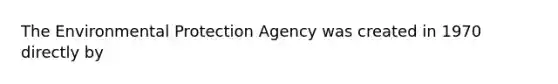 The Environmental Protection Agency was created in 1970 directly by