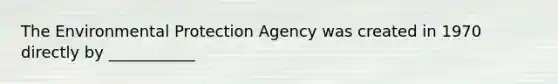 The Environmental Protection Agency was created in 1970 directly by ___________