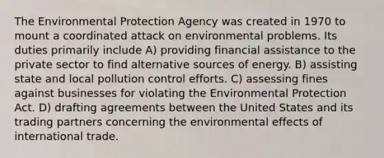 The Environmental Protection Agency was created in 1970 to mount a coordinated attack on environmental problems. Its duties primarily include A) providing financial assistance to the private sector to find alternative sources of energy. B) assisting state and local pollution control efforts. C) assessing fines against businesses for violating the Environmental Protection Act. D) drafting agreements between the United States and its trading partners concerning the environmental effects of international trade.