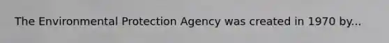 The Environmental Protection Agency was created in 1970 by...