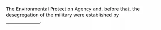 The Environmental Protection Agency and, before that, the desegregation of the military were established by _______________.