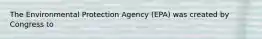 The Environmental Protection Agency (EPA) was created by Congress to