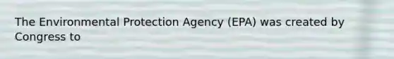 The Environmental Protection Agency (EPA) was created by Congress to