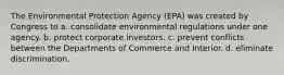 The Environmental Protection Agency (EPA) was created by Congress to a. consolidate environmental regulations under one agency. b. protect corporate investors. c. prevent conflicts between the Departments of Commerce and Interior. d. eliminate discrimination.