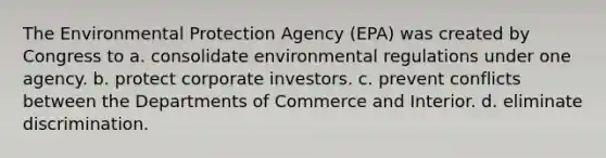 The Environmental Protection Agency (EPA) was created by Congress to a. consolidate environmental regulations under one agency. b. protect corporate investors. c. prevent conflicts between the Departments of Commerce and Interior. d. eliminate discrimination.