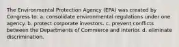 The Environmental Protection Agency (EPA) was created by Congress to: a. consolidate environmental regulations under one agency. b. protect corporate investors. c. prevent conflicts between the Departments of Commerce and Interior. d. eliminate discrimination.