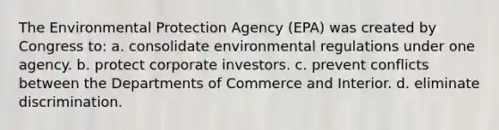 The Environmental Protection Agency (EPA) was created by Congress to: a. consolidate environmental regulations under one agency. b. protect corporate investors. c. prevent conflicts between the Departments of Commerce and Interior. d. eliminate discrimination.