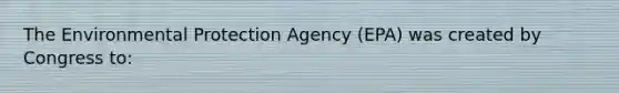 The Environmental Protection Agency (EPA) was created by Congress to: