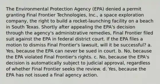 The Environmental Protection Agency (EPA) denied a permit granting Final Frontier Technologies, Inc., a space exploration company, the right to build a rocket-launching facility on a beach in South Texas. Shortly after appealing the EPA's decision through the agency's administrative remedies, Final Frontier filed suit against the EPA in federal district court. If the EPA files a motion to dismiss Final Frontier's lawsuit, will it be successful? a. Yes, because the EPA can never be sued in court. b. No, because the EPA violated Final Frontier's rights. c. No, because the EPA's decision is automatically subject to judicial approval, regardless of whether Final Frontier seeks the review. d. Yes, because the EPA has not issued a final agency action.