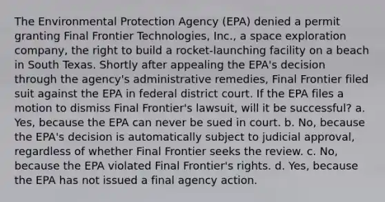 The Environmental Protection Agency (EPA) denied a permit granting Final Frontier Technologies, Inc., a space exploration company, the right to build a rocket-launching facility on a beach in South Texas. Shortly after appealing the EPA's decision through the agency's administrative remedies, Final Frontier filed suit against the EPA in federal district court. If the EPA files a motion to dismiss Final Frontier's lawsuit, will it be successful? a. Yes, because the EPA can never be sued in court. b. No, because the EPA's decision is automatically subject to judicial approval, regardless of whether Final Frontier seeks the review. c. No, because the EPA violated Final Frontier's rights. d. Yes, because the EPA has not issued a final agency action.