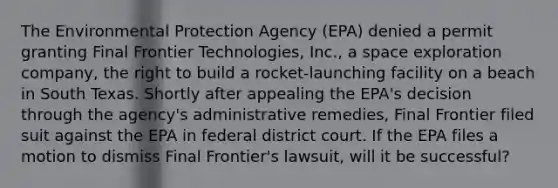 The Environmental Protection Agency (EPA) denied a permit granting Final Frontier Technologies, Inc., a space exploration company, the right to build a rocket-launching facility on a beach in South Texas. Shortly after appealing the EPA's decision through the agency's administrative remedies, Final Frontier filed suit against the EPA in federal district court. If the EPA files a motion to dismiss Final Frontier's lawsuit, will it be successful?