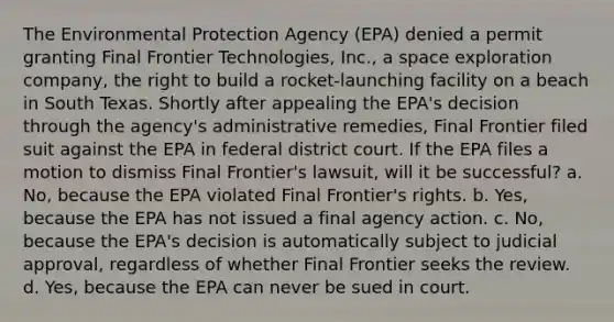 The Environmental Protection Agency (EPA) denied a permit granting Final Frontier Technologies, Inc., a space exploration company, the right to build a rocket-launching facility on a beach in South Texas. Shortly after appealing the EPA's decision through the agency's administrative remedies, Final Frontier filed suit against the EPA in federal district court. If the EPA files a motion to dismiss Final Frontier's lawsuit, will it be successful? a. No, because the EPA violated Final Frontier's rights. b. Yes, because the EPA has not issued a final agency action. c. No, because the EPA's decision is automatically subject to judicial approval, regardless of whether Final Frontier seeks the review. d. Yes, because the EPA can never be sued in court.