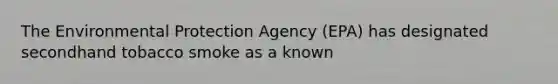 The Environmental Protection Agency (EPA) has designated secondhand tobacco smoke as a known