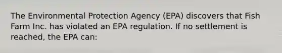 The Environmental Protection Agency (EPA) discovers that Fish Farm Inc. has violated an EPA regulation. If no settlement is reached, the EPA can: