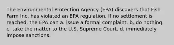 The Environmental Protection Agency (EPA) discovers that Fish Farm Inc. has violated an EPA regulation. If no settlement is reached, the EPA can a. issue a formal complaint. b. do nothing. c. take the matter to the U.S. Supreme Court. d. immediately impose sanctions.