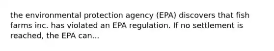 the environmental protection agency (EPA) discovers that fish farms inc. has violated an EPA regulation. If no settlement is reached, the EPA can...