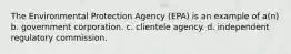 The Environmental Protection Agency (EPA) is an example of a(n) b. government corporation. c. clientele agency. d. independent regulatory commission.