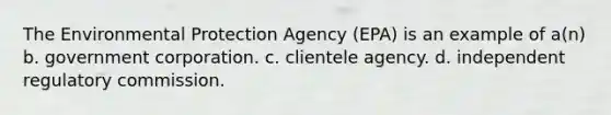 The Environmental Protection Agency (EPA) is an example of a(n) b. government corporation. c. clientele agency. d. independent regulatory commission.