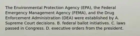 The Environmental Protection Agency (EPA), the Federal Emergency Management Agency (FEMA), and the Drug Enforcement Administration (DEA) were established by A. Supreme Court decisions. B. federal ballot initiatives. C. laws passed in Congress. D. executive orders from the president.