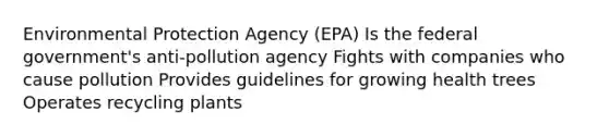 Environmental Protection Agency (EPA) Is the federal government's anti-pollution agency Fights with companies who cause pollution Provides guidelines for growing health trees Operates recycling plants