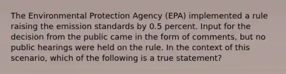 The Environmental Protection Agency (EPA) implemented a rule raising the emission standards by 0.5 percent. Input for the decision from the public came in the form of comments, but no public hearings were held on the rule. In the context of this scenario, which of the following is a true statement?