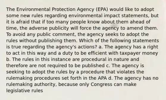 The Environmental Protection Agency (EPA) would like to adopt some new rules regarding environmental impact statements, but it is afraid that if too many people know about them ahead of time, the adverse publicity will force the agency to amend them. To avoid any public comment, the agency seeks to adopt the rules without publishing them. Which of the following statements is true regarding the agency's actions? a. The agency has a right to act in this way and a duty to be efficient with taxpayer money b. The rules in this instance are procedural in nature and therefore are not required to be published c. The agency is seeking to adopt the rules by a procedure that violates the rulemaking procedures set forth in the APA d. The agency has no rulemaking authority, because only Congress can make legislative rules