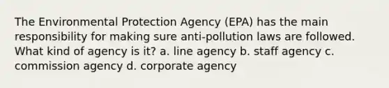 The Environmental Protection Agency (EPA) has the main responsibility for making sure anti-pollution laws are followed. What kind of agency is it? a. line agency b. staff agency c. commission agency d. corporate agency