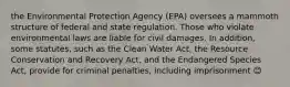 the Environmental Protection Agency (EPA) oversees a mammoth structure of federal and state regulation. Those who violate environmental laws are liable for civil damages. In addition, some statutes, such as the Clean Water Act, the Resource Conservation and Recovery Act, and the Endangered Species Act, provide for criminal penalties, including imprisonment 😊