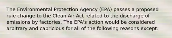 The Environmental Protection Agency (EPA) passes a proposed rule change to the Clean Air Act related to the discharge of emissions by factories. The EPA's action would be considered arbitrary and capricious for all of the following reasons except: