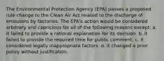 The Environmental Protection Agency (EPA) passes a proposed rule change to the Clean Air Act related to the discharge of emissions by factories. The EPA's action would be considered arbitrary and capricious for all of the following reasons except: a. it failed to provide a rational explanation for its decision. b. it failed to provide the required time for public comment. c. it considered legally inappropriate factors. d. it changed a prior policy without justification.