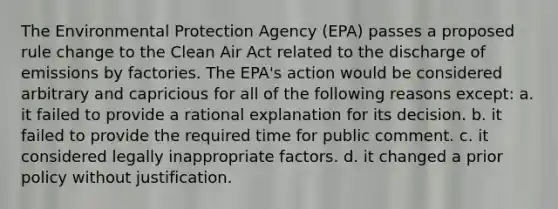 The Environmental Protection Agency (EPA) passes a proposed rule change to the Clean Air Act related to the discharge of emissions by factories. The EPA's action would be considered arbitrary and capricious for all of the following reasons except: a. it failed to provide a rational explanation for its decision. b. it failed to provide the required time for public comment. c. it considered legally inappropriate factors. d. it changed a prior policy without justification.