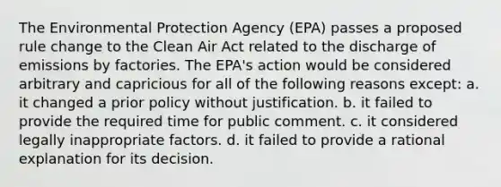 The Environmental Protection Agency (EPA) passes a proposed rule change to the Clean Air Act related to the discharge of emissions by factories. The EPA's action would be considered arbitrary and capricious for all of the following reasons except: a. it changed a prior policy without justification. b. it failed to provide the required time for public comment. c. it considered legally inappropriate factors. d. it failed to provide a rational explanation for its decision.