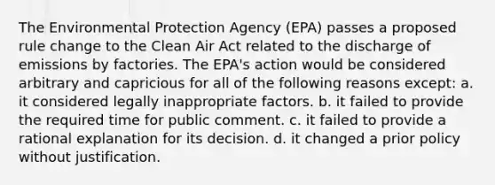 The Environmental Protection Agency (EPA) passes a proposed rule change to the Clean Air Act related to the discharge of emissions by factories. The EPA's action would be considered arbitrary and capricious for all of the following reasons except: a. it considered legally inappropriate factors. b. it failed to provide the required time for public comment. c. it failed to provide a rational explanation for its decision. d. it changed a prior policy without justification.