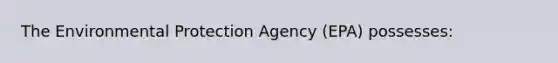 The Environmental Protection Agency (EPA) possesses: