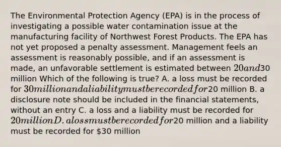 The Environmental Protection Agency (EPA) is in the process of investigating a possible water contamination issue at the manufacturing facility of Northwest Forest Products. The EPA has not yet proposed a penalty assessment. Management feels an assessment is reasonably possible, and if an assessment is made, an unfavorable settlement is estimated between 20 and30 million Which of the following is true? A. a loss must be recorded for 30 million and a liability must be recorded for20 million B. a disclosure note should be included in the <a href='https://www.questionai.com/knowledge/kFBJaQCz4b-financial-statements' class='anchor-knowledge'>financial statements</a>, without an entry C. a loss and a liability must be recorded for 20 million D. a loss must be recorded for20 million and a liability must be recorded for 30 million