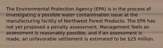 The Environmental Protection Agency (EPA) is in the process of investigating a possible water contamination issue at the manufacturing facility of Northwest Forest Products. The EPA has not yet proposed a penalty assessment. Management feels an assessment is reasonably possible, and if an assessment is made, an unfavorable settlement is estimated to be 25 million.