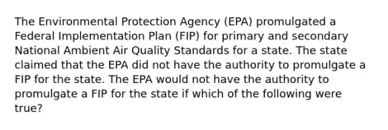 The Environmental Protection Agency (EPA) promulgated a Federal Implementation Plan (FIP) for primary and secondary National Ambient Air Quality Standards for a state. The state claimed that the EPA did not have the authority to promulgate a FIP for the state. The EPA would not have the authority to promulgate a FIP for the state if which of the following were true?