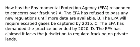 How has the Environmental Protection Agency (EPA) responded to concerns over fracking? A. The EPA has refused to pass any new regulations until more data are available. B. The EPA will require escaped gases be captured by 2015. C. The EPA has demanded the practice be ended by 2020. D. The EPA has claimed it lacks the jurisdiction to regulate fracking on private lands.