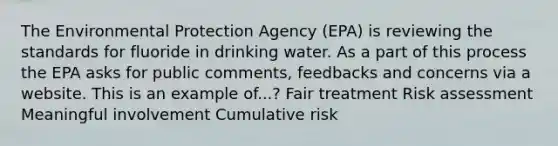 The Environmental Protection Agency (EPA) is reviewing the standards for fluoride in drinking water. As a part of this process the EPA asks for public comments, feedbacks and concerns via a website. This is an example of...? Fair treatment Risk assessment Meaningful involvement Cumulative risk