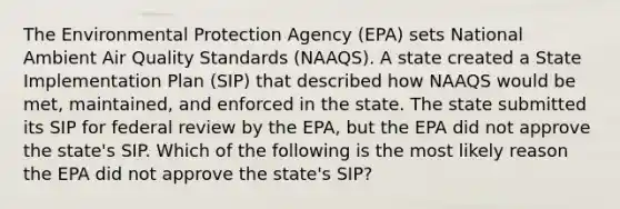 The Environmental Protection Agency (EPA) sets National Ambient Air Quality Standards (NAAQS). A state created a State Implementation Plan (SIP) that described how NAAQS would be met, maintained, and enforced in the state. The state submitted its SIP for federal review by the EPA, but the EPA did not approve the state's SIP. Which of the following is the most likely reason the EPA did not approve the state's SIP?