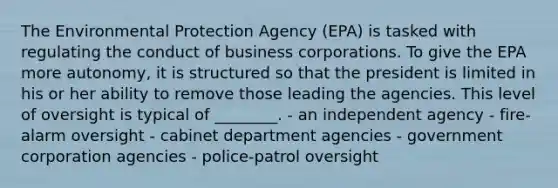 The Environmental Protection Agency (EPA) is tasked with regulating the conduct of business corporations. To give the EPA more autonomy, it is structured so that the president is limited in his or her ability to remove those leading the agencies. This level of oversight is typical of ________. - an independent agency - fire-alarm oversight - cabinet department agencies - government corporation agencies - police-patrol oversight