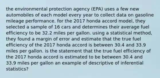 the environmental protection agency (EPA) uses a few new automobiles of each model every year to collect data on gasoline mileage performance. for the 2017 honda accord model, they selected a sample of 16 cars and determines their average fuel efficiency to be 32.2 miles per gallon. using a statistical method, they found a margin of error and estimate that the true fuel efficiency of the 2017 honda accord is between 30.4 and 33.9 miles per gallon. is the statement that the true fuel efficiency of the 2017 honda accord is estimated to be between 30.4 and 33.9 miles per gallon an example of descriptive of inferential statistics?