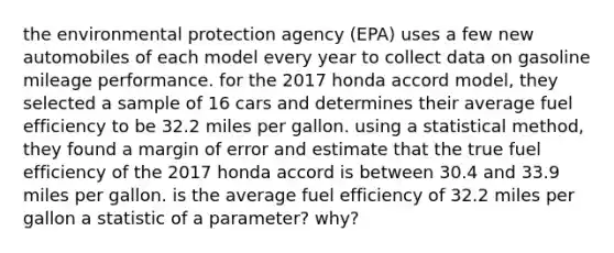 the environmental protection agency (EPA) uses a few new automobiles of each model every year to collect data on gasoline mileage performance. for the 2017 honda accord model, they selected a sample of 16 cars and determines their average fuel efficiency to be 32.2 miles per gallon. using a statistical method, they found a margin of error and estimate that the true fuel efficiency of the 2017 honda accord is between 30.4 and 33.9 miles per gallon. is the average fuel efficiency of 32.2 miles per gallon a statistic of a parameter? why?