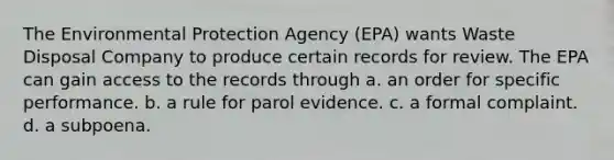 The Environmental Protection Agency (EPA) wants Waste Disposal Company to produce certain records for review. The EPA can gain access to the records through a. an order for specific performance. b. a rule for parol evidence. c. a formal complaint. d. a subpoena.