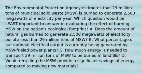 The Environmental Protection Agency estimates that 29 million tons of municipal solid waste (MSW) is burned to generate 2,500 megawatts of electricity per year. Which question would be LEAST important to answer in evaluating the effect of burning MSW on the nation's ecological footprint? A. Does the amount of natural gas burned to generate 2,500 megawatts of electricity pollute less than 29 million tons of MSW? B. What percentage of our national electrical output is currently being generated by MSW-fueled power plants? C. How much energy is needed to transport 29 million tons of MSW to be buried in landfills? D. Would recycling the MSW provide a significant savings of energy compared to making new materials?